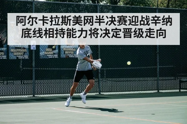阿尔卡拉斯美网半决赛迎战辛纳 底线相持能力将决定晋级走向