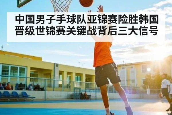 中国男子手球队亚锦赛险胜韩国晋级世锦赛关键战背后三大信号