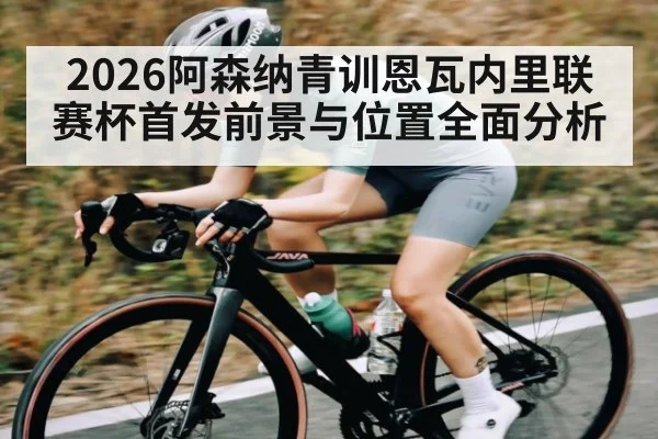 2026阿森纳青训恩瓦内里联赛杯首发前景与位置全面分析