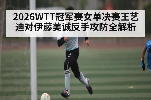 2026WTT冠军赛女单决赛王艺迪对伊藤美诚反手攻防全解析
